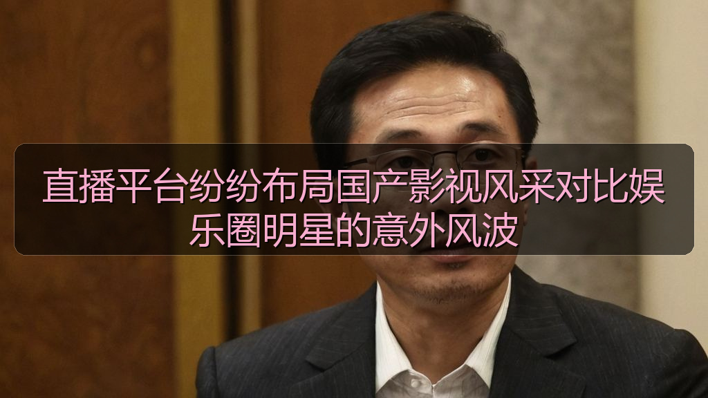 直播平台纷纷布局国产影视风采对比娱乐圈明星的意外风波