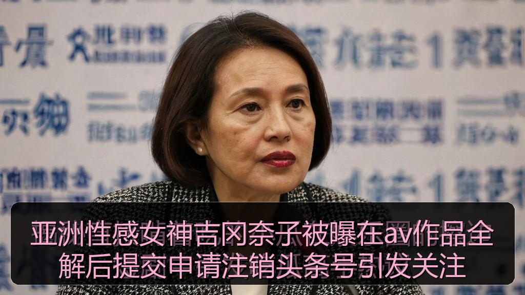 亚洲性感女神吉冈奈子被曝在av作品全解后提交申请注销头条号引发关注
