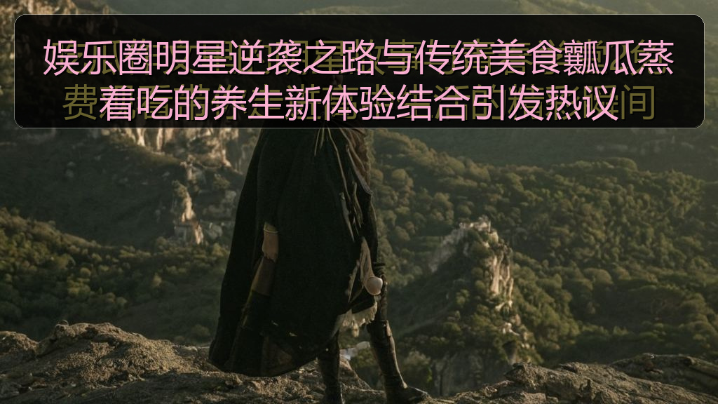 娱乐圈明星逆袭之路与传统美食瓤瓜蒸着吃的养生新体验结合引发热议