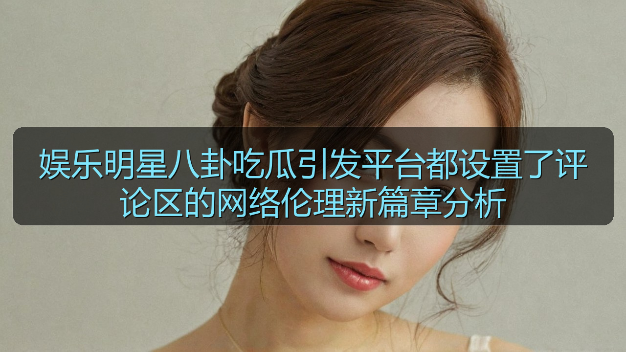 娱乐明星八卦吃瓜引发平台都设置了评论区的网络伦理新篇章分析