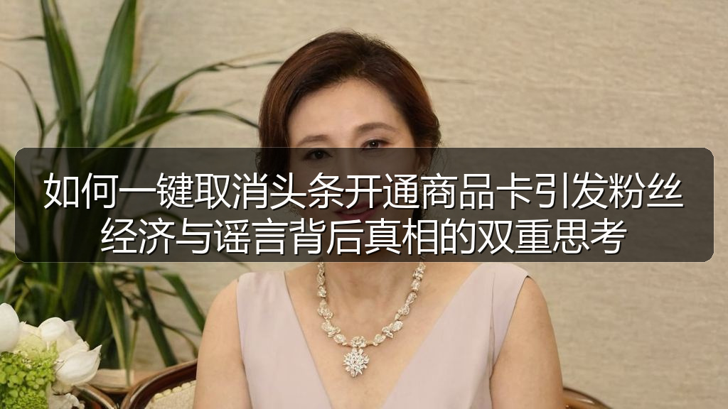 如何一键取消头条开通商品卡引发粉丝经济与谣言背后真相的双重思考