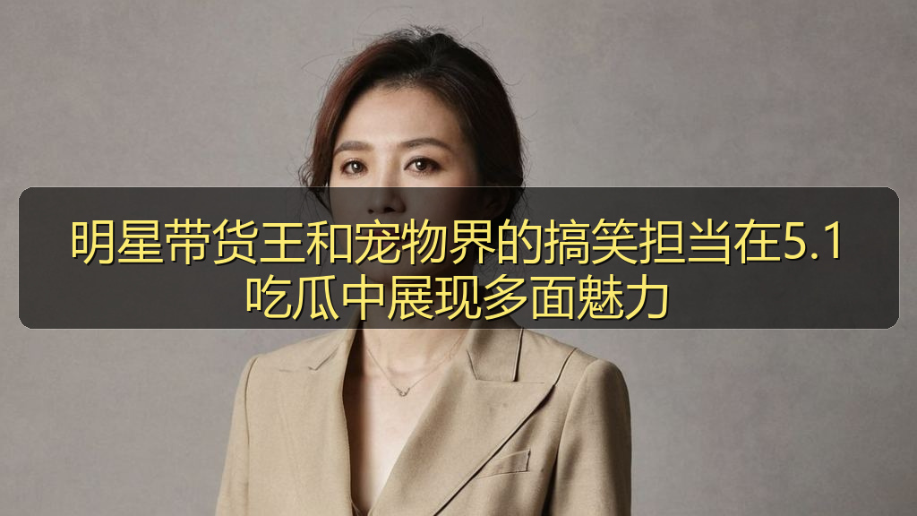 明星带货王和宠物界的搞笑担当在5.1吃瓜中展现多面魅力