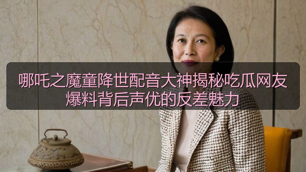 哪吒之魔童降世配音大神揭秘吃瓜网友爆料背后声优的反差魅力