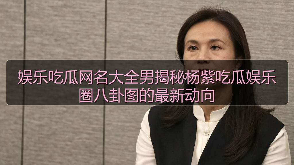 娱乐吃瓜网名大全男揭秘杨紫吃瓜娱乐圈八卦图的最新动向