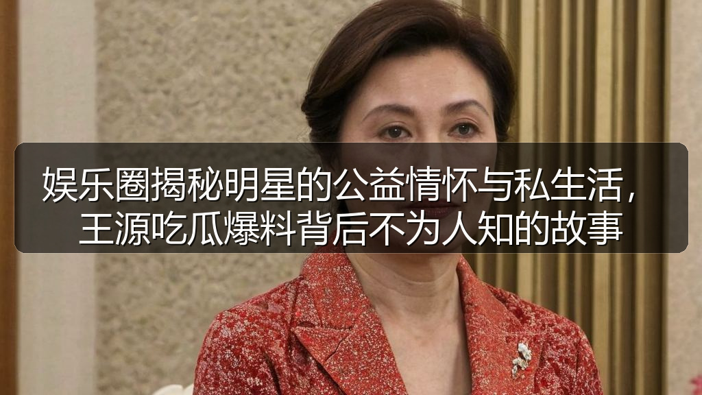 娱乐圈揭秘明星的公益情怀与私生活,王源吃瓜爆料背后不为人知的故事