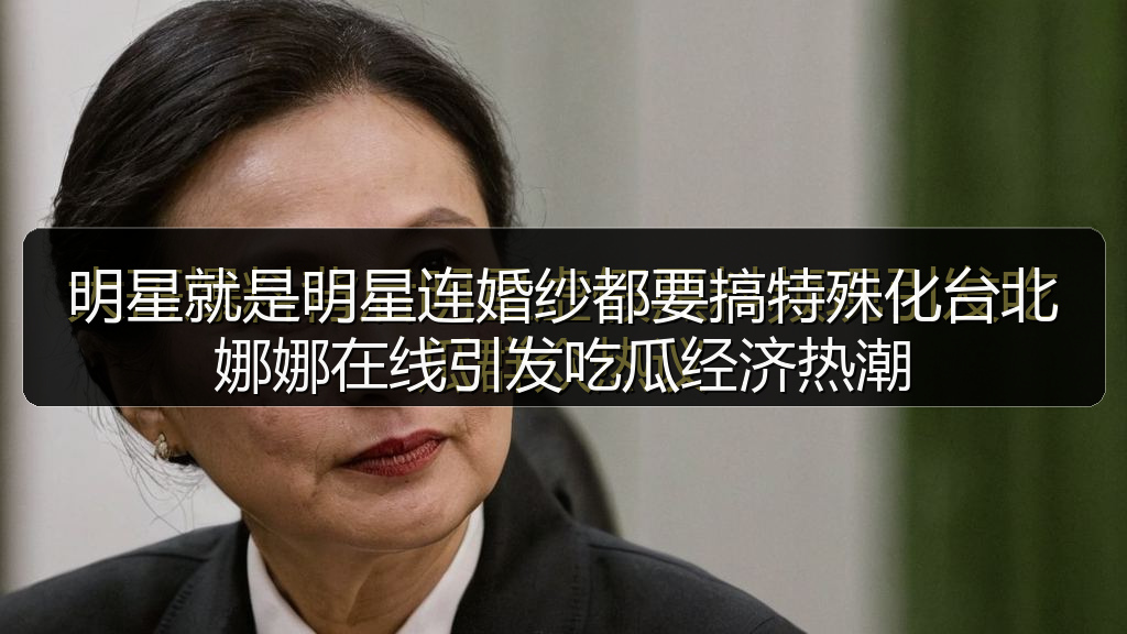 明星就是明星连婚纱都要搞特殊化台北娜娜在线引发吃瓜经济热潮