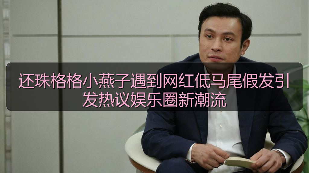 还珠格格小燕子遇到网红低马尾假发引发热议娱乐圈新潮流