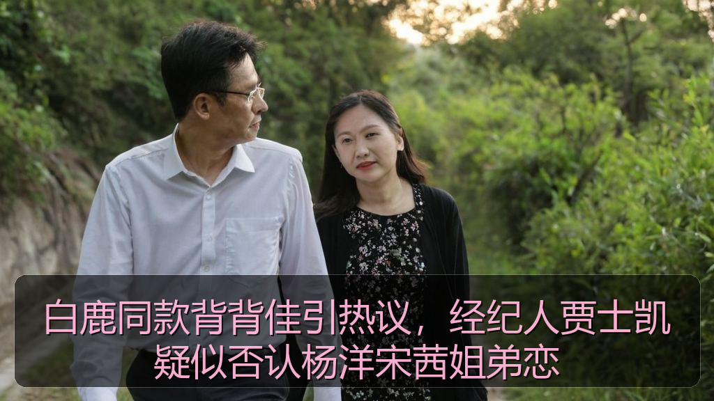 白鹿同款背背佳引热议,经纪人贾士凯疑似否认杨洋宋茜姐弟恋
