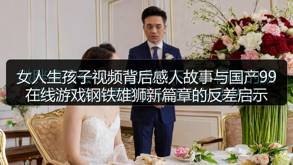 女人生孩子视频背后感人故事与国产99在线游戏钢铁雄狮新篇章的反差启示