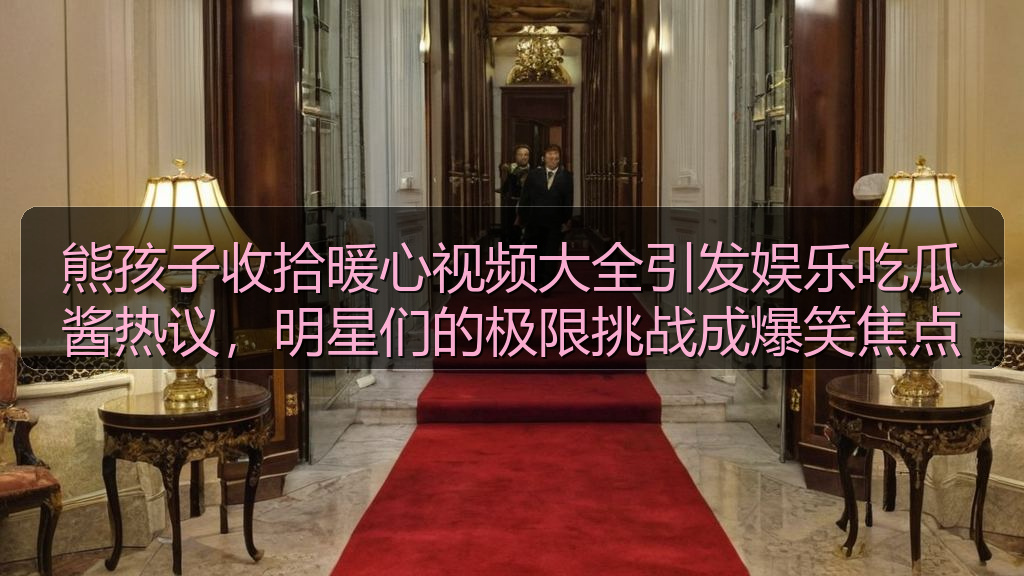 熊孩子收拾暖心视频大全引发娱乐吃瓜酱热议，明星们的极限挑战成爆笑焦点