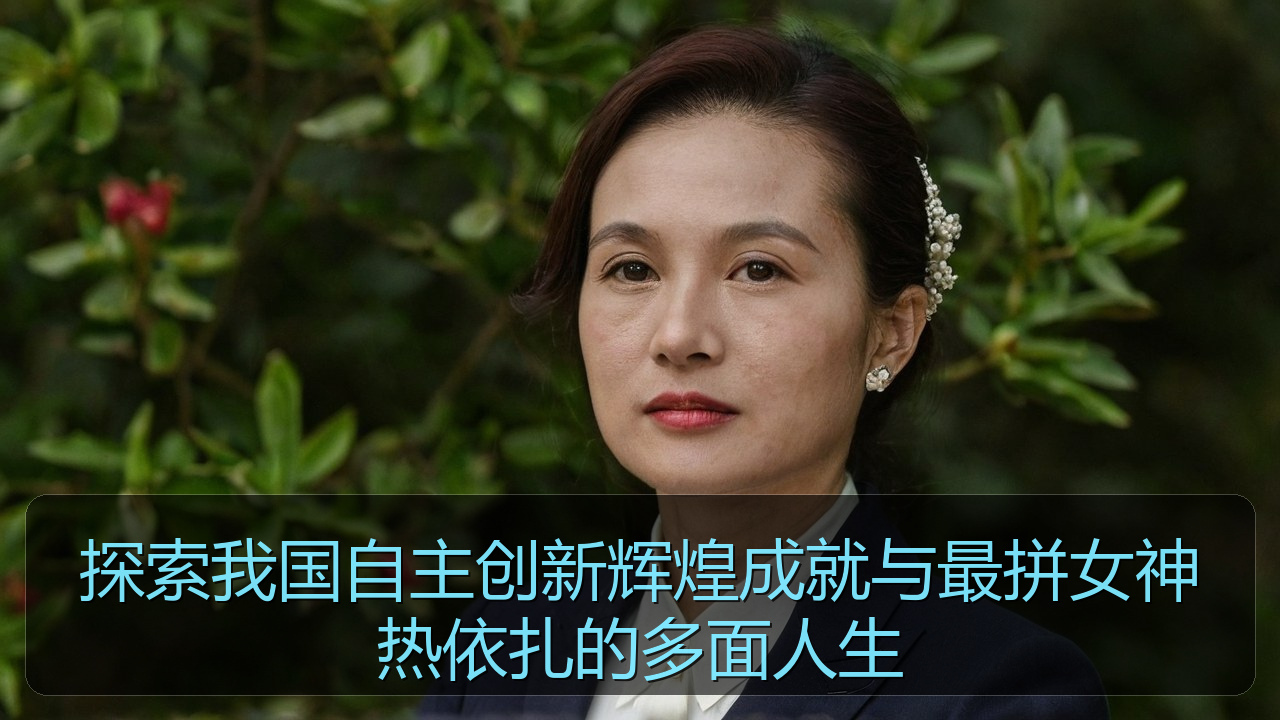 探索我国自主创新辉煌成就与最拼女神热依扎的多面人生
