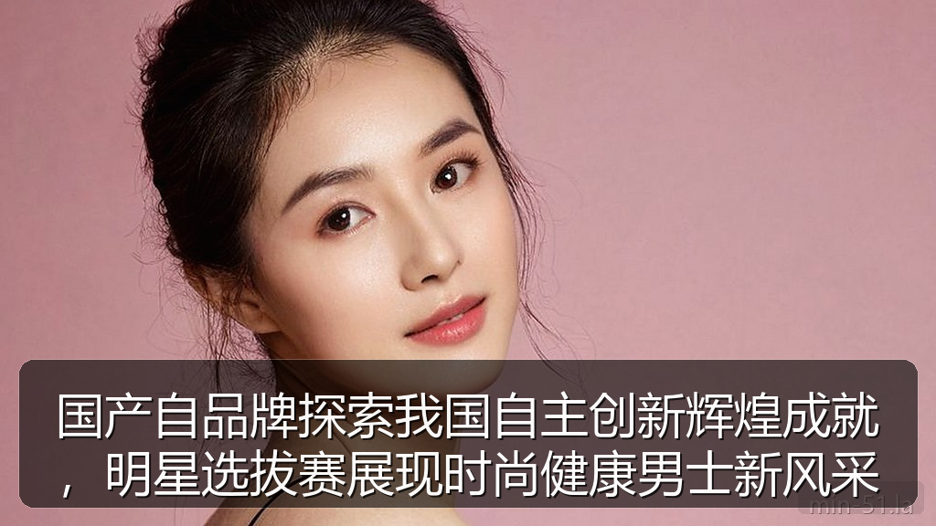 国产自品牌探索我国自主创新辉煌成就,明星选拔赛展现时尚健康男士新风采